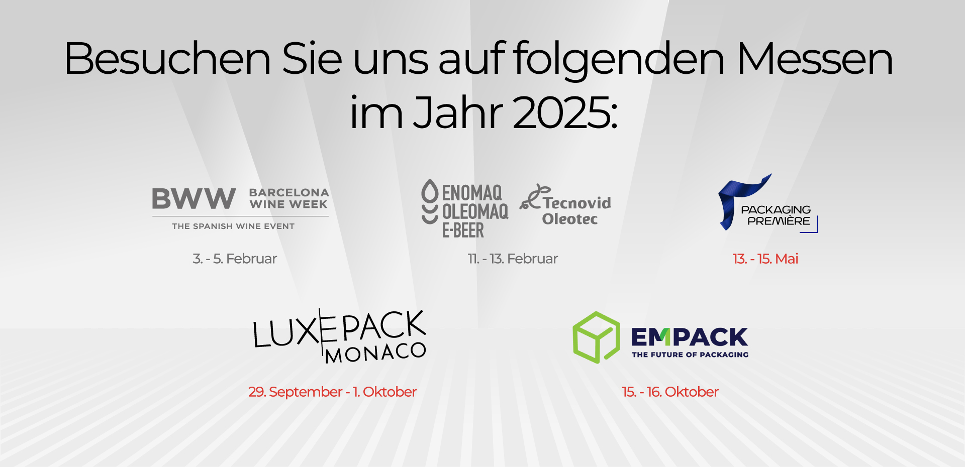 Besuchen Sie uns auf folgenden Messen im Jahr 2025: BWW 3. – 5. Februar ENOMAQ 11.-13. Februar PACKAGING PREMIERE : 13. – 15. Mai LUXEPACK: 29. September – 1. Oktober EMPACK: 15.-16. Oktober