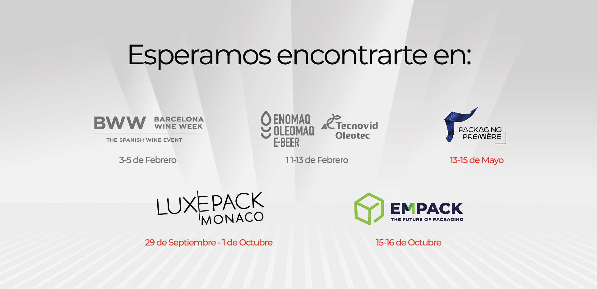 Esperamos encontrarte en: BWW 3 - 5 de Febrero ENOMAQ 11 -13 de Febrero PACKAGING PREMIERE: 13 - 15 de Mayo LUXEPACK: 29 de Septiembre - 1 de Octubre EMPACK: 15 -16 de Octubre