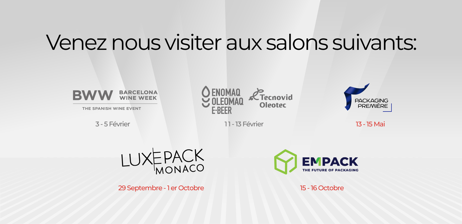 Venez nous visiter aux salons suivants : BWW 3 - 5 Février ENOMAQ 11 -13 Février PACKAGING PREMIERE : 13 - 15 Mai LUXEPACK : 29 septembre - 1er octobre EMPACK : 15-16 octobre