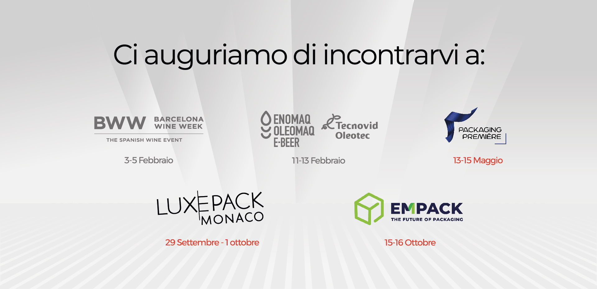 Saremo presenti BWW 3 - 5 febbraio ENOMAQ 11 -13 febbraio PACKAGING PREMIERE : 13 - 15 Maggio LUXEPACK : 29 settembre - 1 ottobre EMPACK : 15 -16 Ottobre